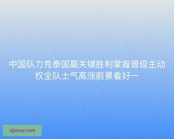中国队力克泰国赢关键胜利掌握晋级主动权全队士气高涨前景看好一