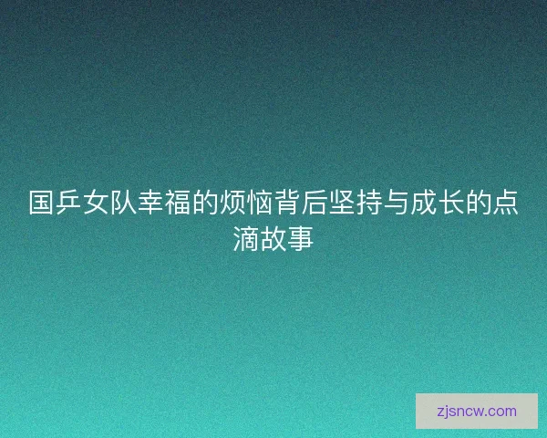 国乒女队幸福的烦恼背后坚持与成长的点滴故事