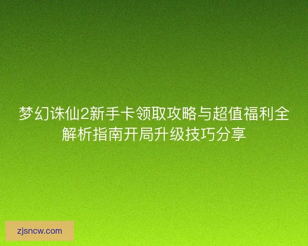 梦幻诛仙2新手卡领取攻略与超值福利全解析指南开局升级技巧分享
