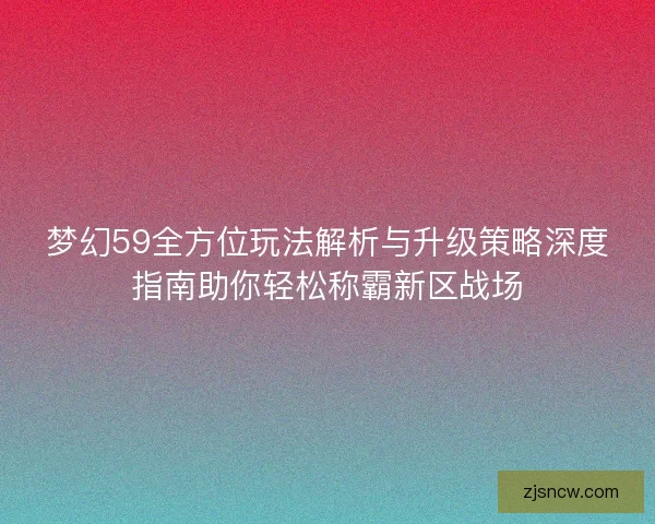梦幻59全方位玩法解析与升级策略深度指南助你轻松称霸新区战场