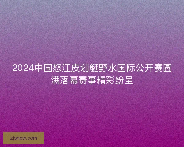 2024中国怒江皮划艇野水国际公开赛圆满落幕赛事精彩纷呈