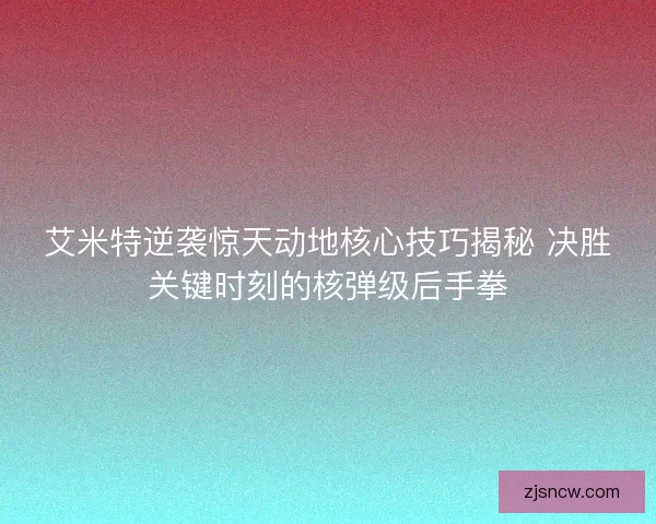 艾米特逆袭惊天动地核心技巧揭秘 决胜关键时刻的核弹级后手拳