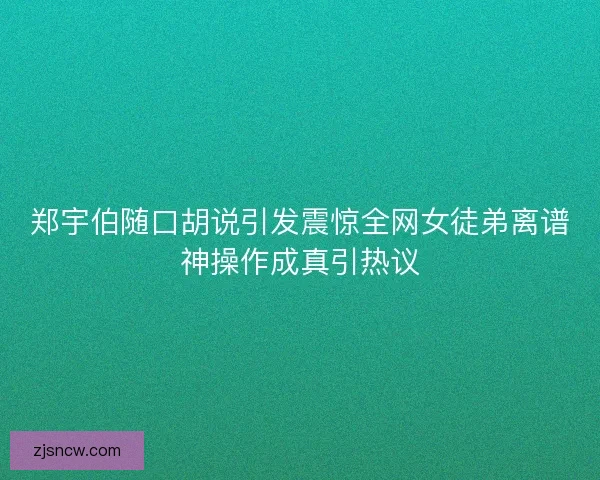 郑宇伯随口胡说引发震惊全网女徒弟离谱神操作成真引热议
