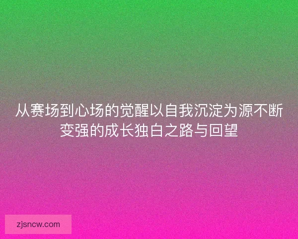 从赛场到心场的觉醒以自我沉淀为源不断变强的成长独白之路与回望