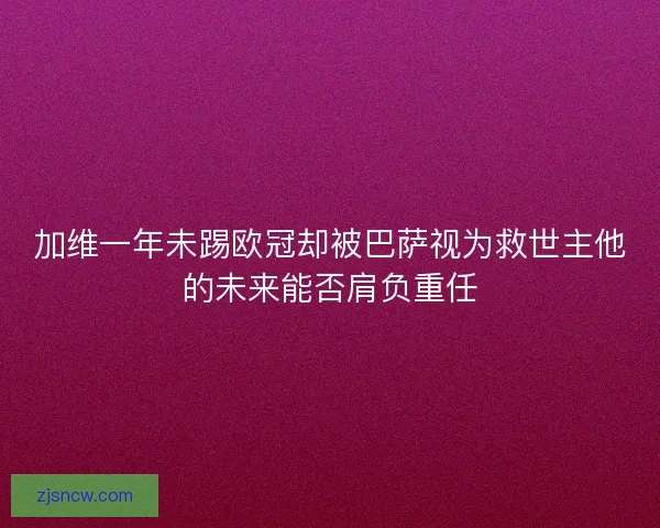 加维一年未踢欧冠却被巴萨视为救世主他的未来能否肩负重任
