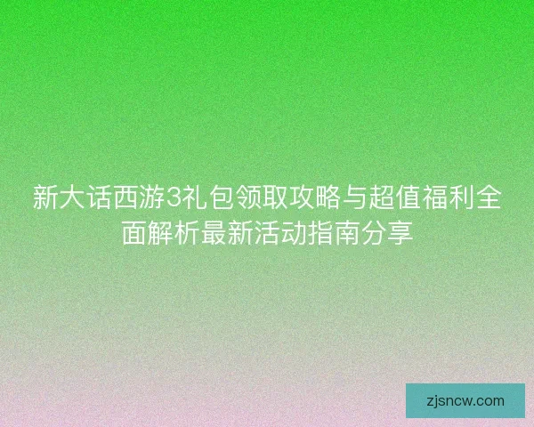新大话西游3礼包领取攻略与超值福利全面解析最新活动指南分享