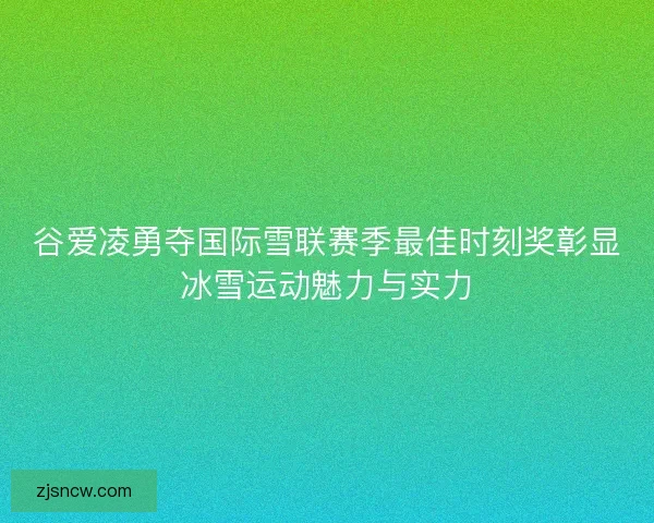 谷爱凌勇夺国际雪联赛季最佳时刻奖彰显冰雪运动魅力与实力