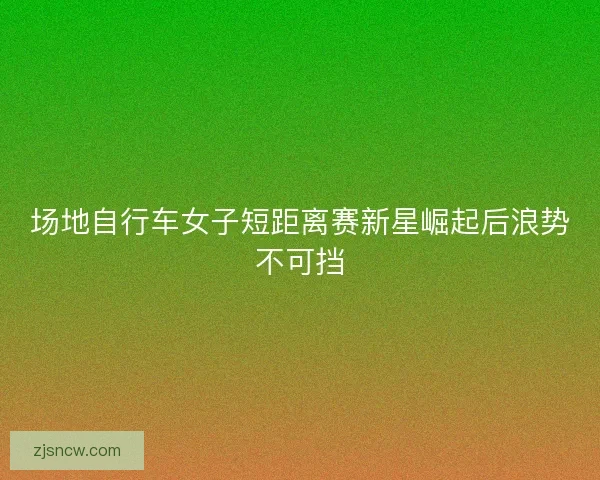 场地自行车女子短距离赛新星崛起后浪势不可挡