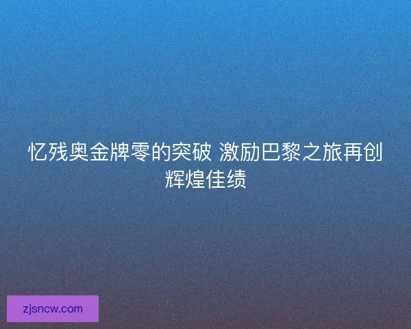 忆残奥金牌零的突破 激励巴黎之旅再创辉煌佳绩