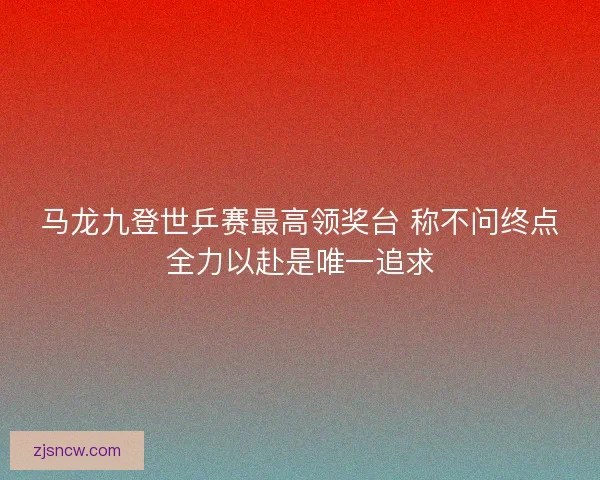 马龙九登世乒赛最高领奖台 称不问终点全力以赴是唯一追求