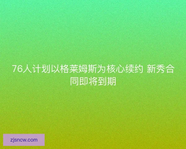 76人计划以格莱姆斯为核心续约 新秀合同即将到期