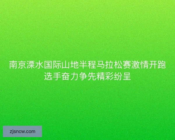 南京溧水国际山地半程马拉松赛激情开跑选手奋力争先精彩纷呈