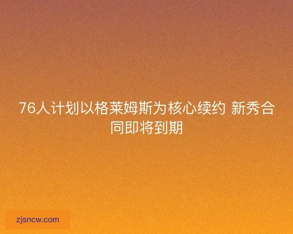 76人计划以格莱姆斯为核心续约 新秀合同即将到期