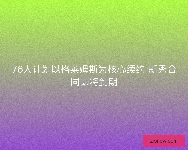 76人计划以格莱姆斯为核心续约 新秀合同即将到期