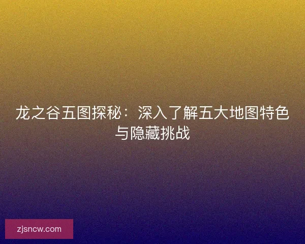 龙之谷五图探秘：深入了解五大地图特色与隐藏挑战