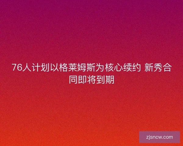 76人计划以格莱姆斯为核心续约 新秀合同即将到期