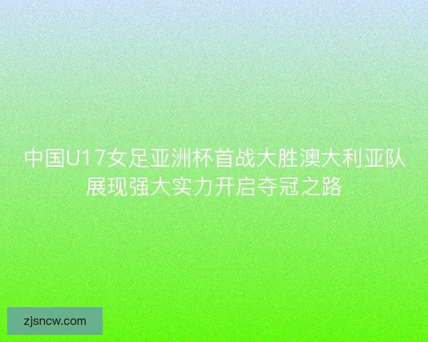 中国U17女足亚洲杯首战大胜澳大利亚队展现强大实力开启夺冠之路
