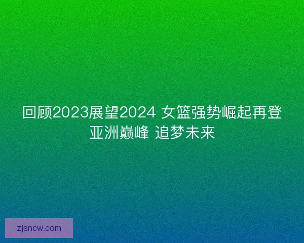 回顾2023展望2024 女篮强势崛起再登亚洲巅峰 追梦未来