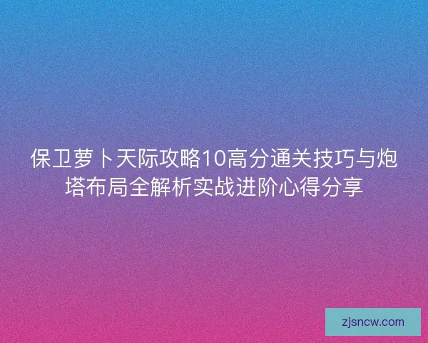 保卫萝卜天际攻略10高分通关技巧与炮塔布局全解析实战进阶心得分享
