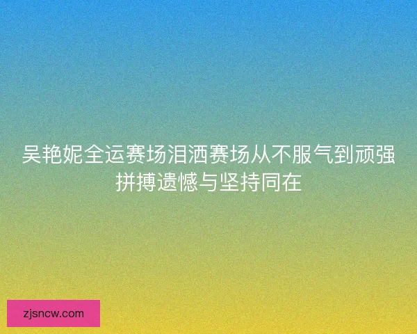 吴艳妮全运赛场泪洒赛场从不服气到顽强拼搏遗憾与坚持同在